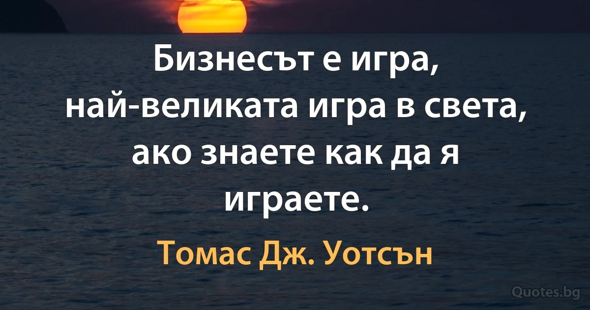 Бизнесът е игра, най-великата игра в света, ако знаете как да я играете. (Томас Дж. Уотсън)