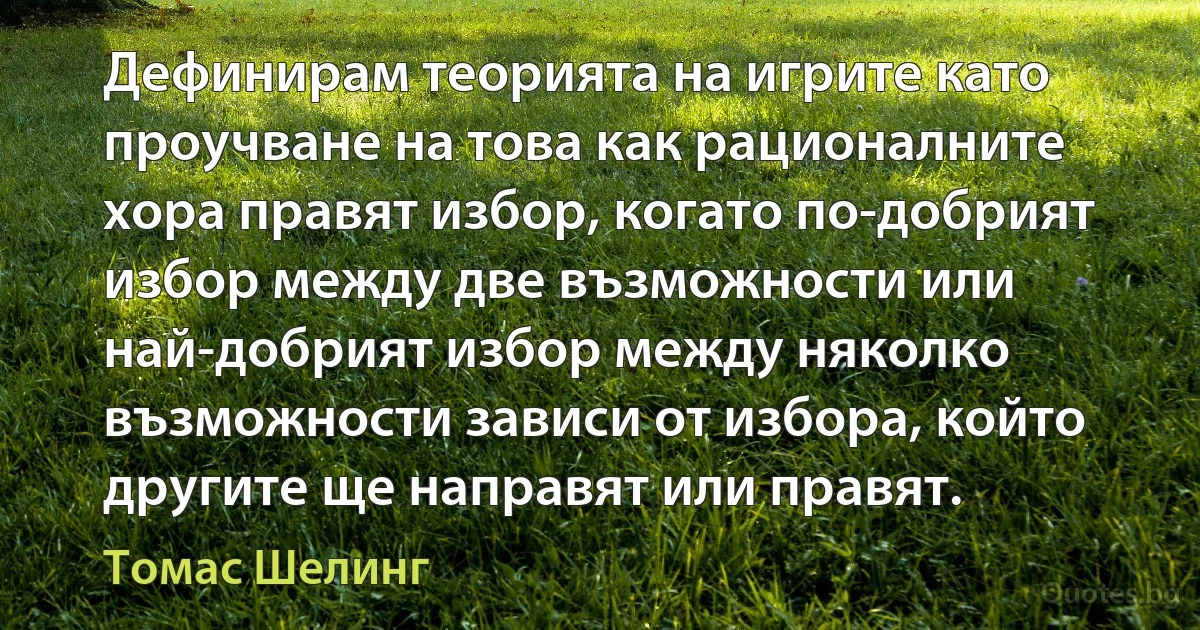 Дефинирам теорията на игрите като проучване на това как рационалните хора правят избор, когато по-добрият избор между две възможности или най-добрият избор между няколко възможности зависи от избора, който другите ще направят или правят. (Томас Шелинг)