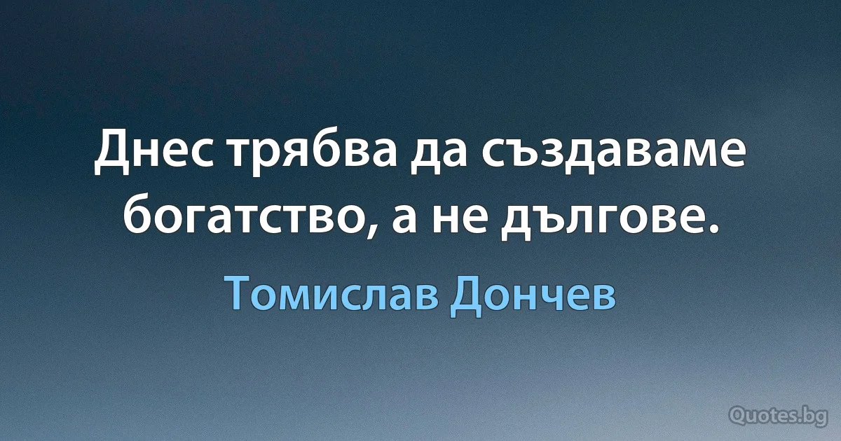 Днес трябва да създаваме богатство, а не дългове. (Томислав Дончев)