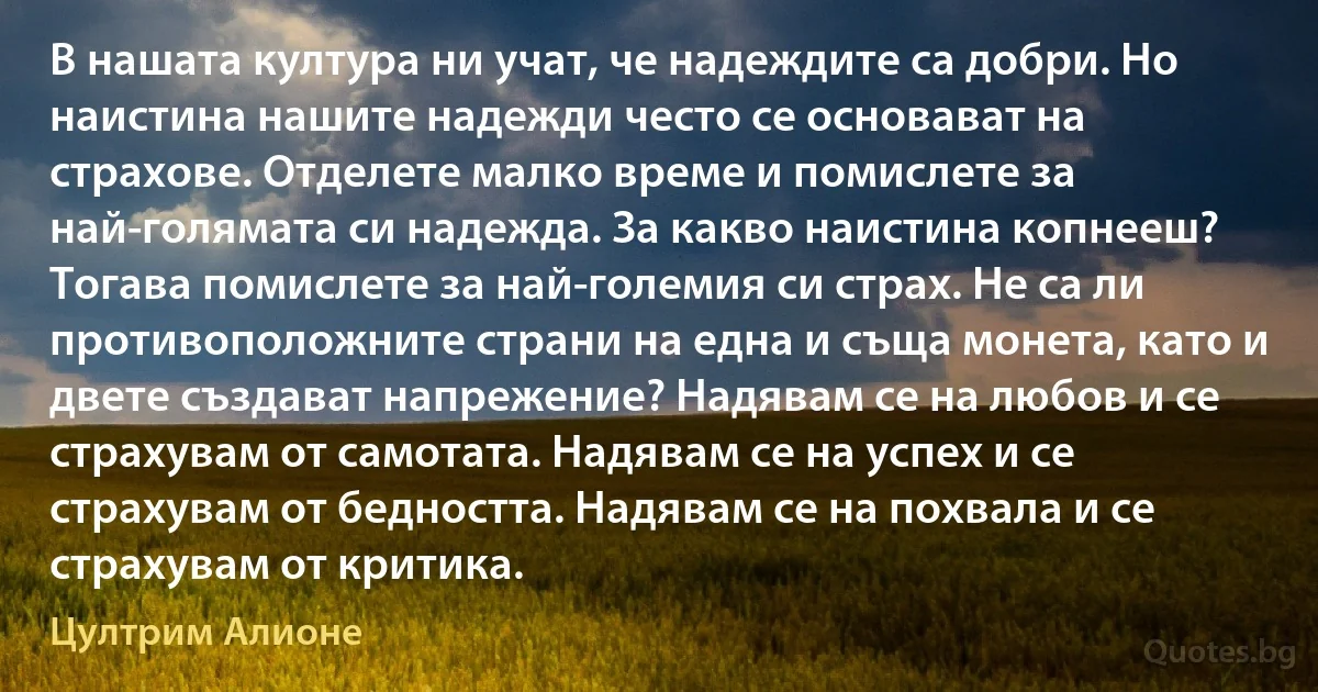 В нашата култура ни учат, че надеждите са добри. Но наистина нашите надежди често се основават на страхове. Отделете малко време и помислете за най-голямата си надежда. За какво наистина копнееш? Тогава помислете за най-големия си страх. Не са ли противоположните страни на една и съща монета, като и двете създават напрежение? Надявам се на любов и се страхувам от самотата. Надявам се на успех и се страхувам от бедността. Надявам се на похвала и се страхувам от критика. (Цултрим Алионе)