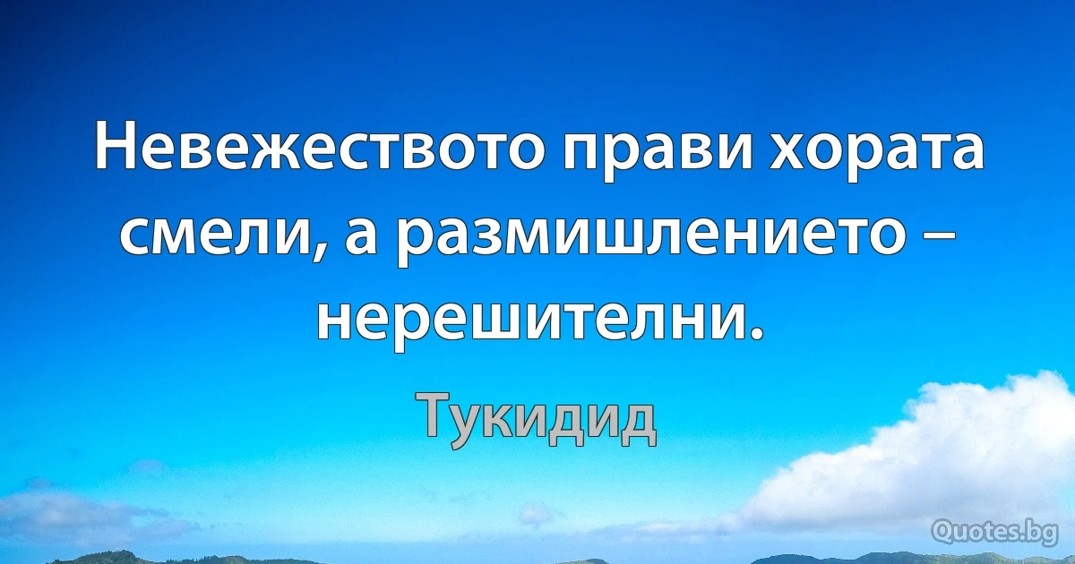 Невежеството прави хората смели, а размишлението – нерешителни. (Тукидид)