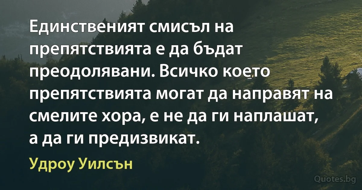 Единственият смисъл на препятствията е да бъдат преодолявани. Всичко което препятствията могат да направят на смелите хора, е не да ги наплашат, а да ги предизвикат. (Удроу Уилсън)