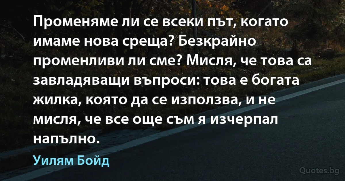 Променяме ли се всеки път, когато имаме нова среща? Безкрайно променливи ли сме? Мисля, че това са завладяващи въпроси: това е богата жилка, която да се използва, и не мисля, че все още съм я изчерпал напълно. (Уилям Бойд)