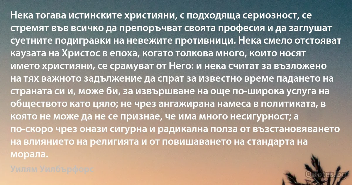 Нека тогава истинските християни, с подходяща сериозност, се стремят във всичко да препоръчват своята професия и да заглушат суетните подигравки на невежите противници. Нека смело отстояват каузата на Христос в епоха, когато толкова много, които носят името християни, се срамуват от Него: и нека считат за възложено на тях важното задължение да спрат за известно време падането на страната си и, може би, за извършване на още по-широка услуга на обществото като цяло; не чрез ангажирана намеса в политиката, в която не може да не се признае, че има много несигурност; а по-скоро чрез онази сигурна и радикална полза от възстановяването на влиянието на религията и от повишаването на стандарта на морала. (Уилям Уилбърфорс)