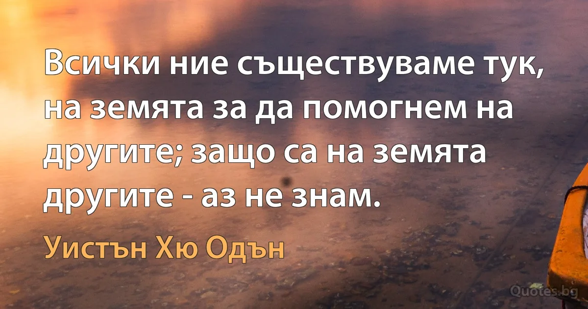 Всички ние съществуваме тук, на земята за да помогнем на другите; защо са на земята другите - аз не знам. (Уистън Хю Одън)