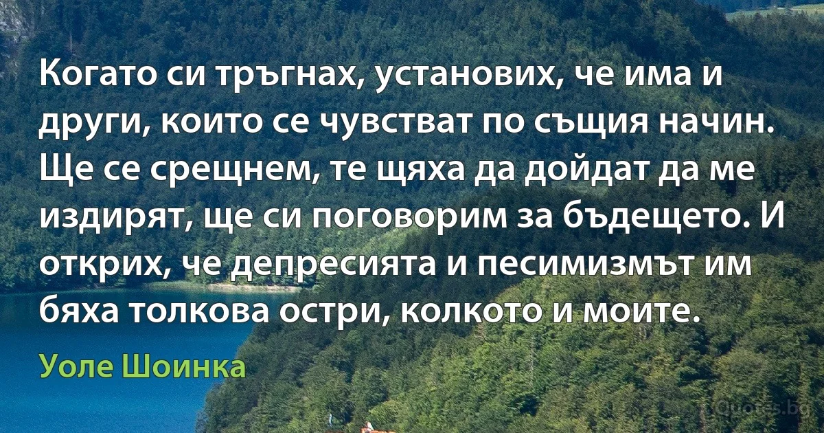 Когато си тръгнах, установих, че има и други, които се чувстват по същия начин. Ще се срещнем, те щяха да дойдат да ме издирят, ще си поговорим за бъдещето. И открих, че депресията и песимизмът им бяха толкова остри, колкото и моите. (Уоле Шоинка)