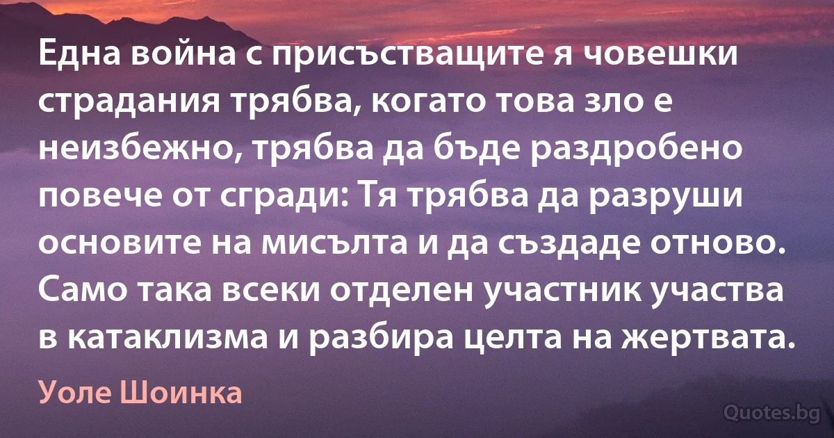 Една война с присъстващите я човешки страдания трябва, когато това зло е неизбежно, трябва да бъде раздробено повече от сгради: Тя трябва да разруши основите на мисълта и да създаде отново. Само така всеки отделен участник участва в катаклизма и разбира целта на жертвата. (Уоле Шоинка)