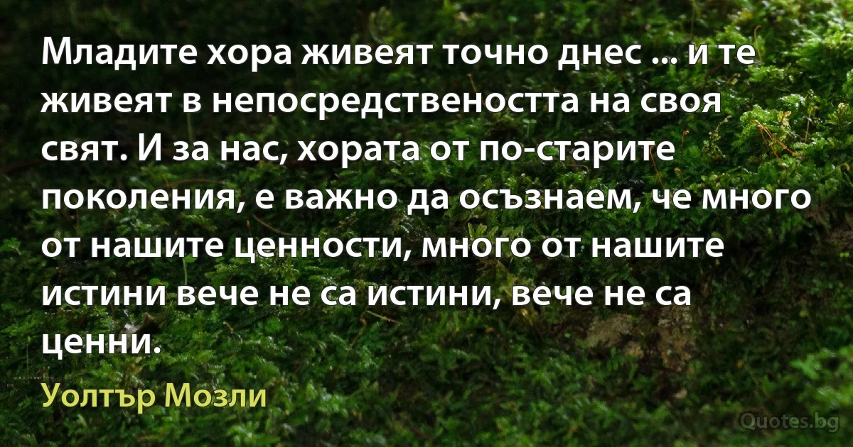 Младите хора живеят точно днес ... и те живеят в непосредствеността на своя свят. И за нас, хората от по-старите поколения, е важно да осъзнаем, че много от нашите ценности, много от нашите истини вече не са истини, вече не са ценни. (Уолтър Мозли)