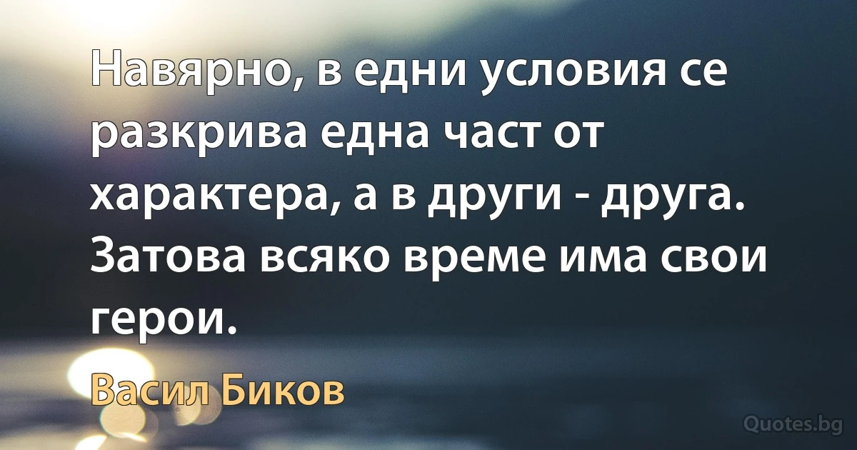 Навярно, в едни условия се разкрива една част от характера, а в други - друга. Затова всяко време има свои герои. (Васил Биков)