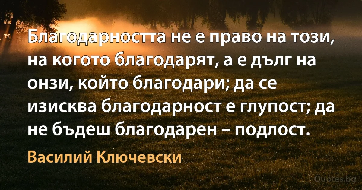 Благодарността не е право на този, на когото благодарят, а е дълг на онзи, който благодари; да се изисква благодарност е глупост; да не бъдеш благодарен – подлост. (Василий Ключевски)