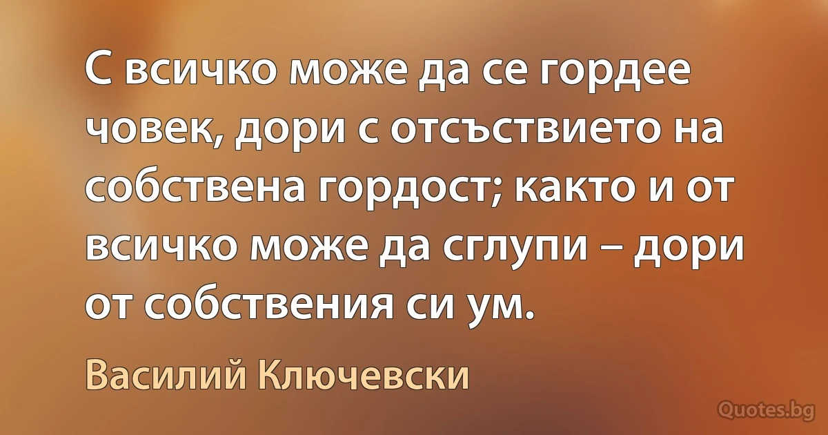 С всичко може да се гордее човек, дори с отсъствието на собствена гордост; както и от всичко може да сглупи – дори от собствения си ум. (Василий Ключевски)