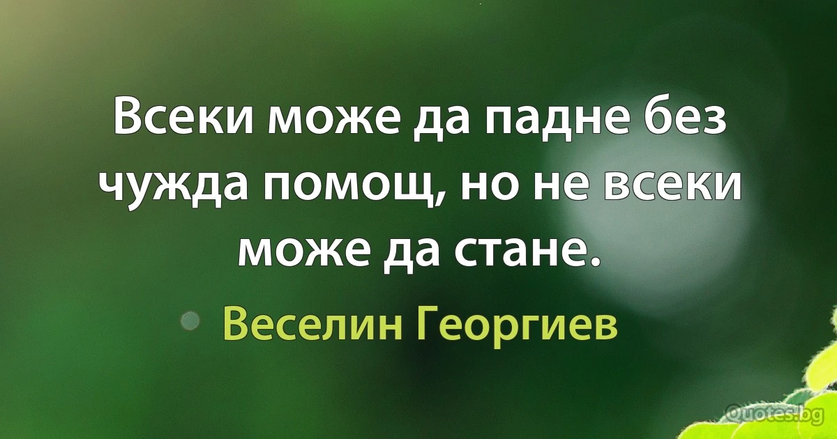 Всеки може да падне без чужда помощ, но не всеки може да стане. (Веселин Георгиев)