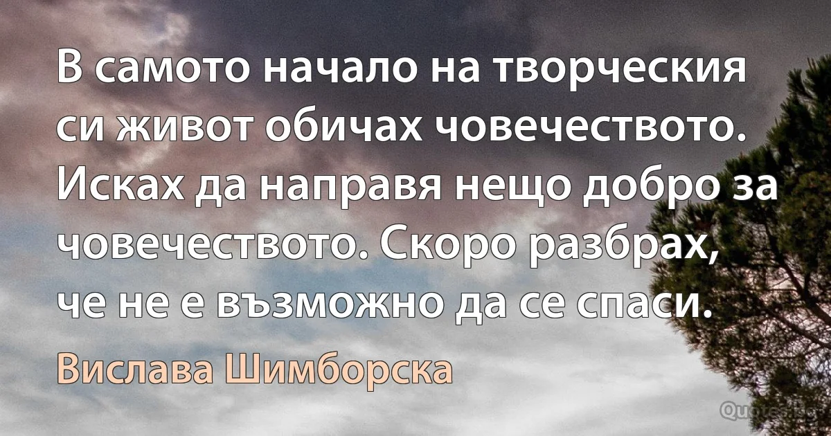 В самото начало на творческия си живот обичах човечеството. Исках да направя нещо добро за човечеството. Скоро разбрах, че не е възможно да се спаси. (Вислава Шимборска)