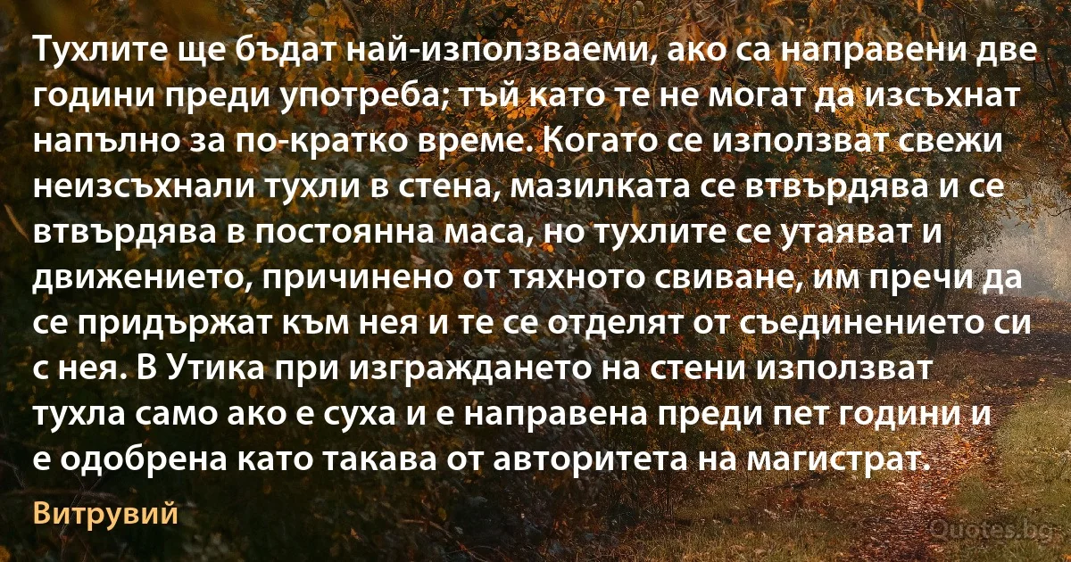 Тухлите ще бъдат най-използваеми, ако са направени две години преди употреба; тъй като те не могат да изсъхнат напълно за по-кратко време. Когато се използват свежи неизсъхнали тухли в стена, мазилката се втвърдява и се втвърдява в постоянна маса, но тухлите се утаяват и движението, причинено от тяхното свиване, им пречи да се придържат към нея и те се отделят от съединението си с нея. В Утика при изграждането на стени използват тухла само ако е суха и е направена преди пет години и е одобрена като такава от авторитета на магистрат. (Витрувий)