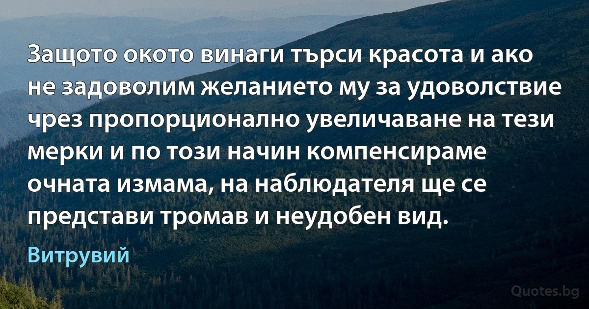 Защото окото винаги търси красота и ако не задоволим желанието му за удоволствие чрез пропорционално увеличаване на тези мерки и по този начин компенсираме очната измама, на наблюдателя ще се представи тромав и неудобен вид. (Витрувий)