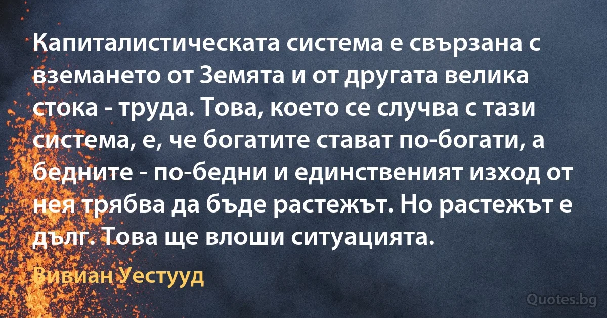 Капиталистическата система е свързана с вземането от Земята и от другата велика стока - труда. Това, което се случва с тази система, е, че богатите стават по-богати, а бедните - по-бедни и единственият изход от нея трябва да бъде растежът. Но растежът е дълг. Това ще влоши ситуацията. (Вивиан Уестууд)