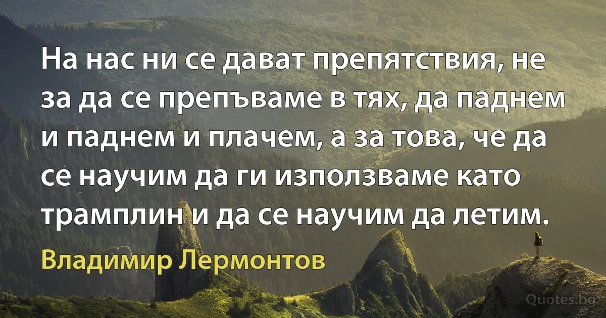 На нас ни се дават препятствия, не за да се препъваме в тях, да паднем и паднем и плачем, а за това, че да се научим да ги използваме като трамплин и да се научим да летим. (Владимир Лермонтов)