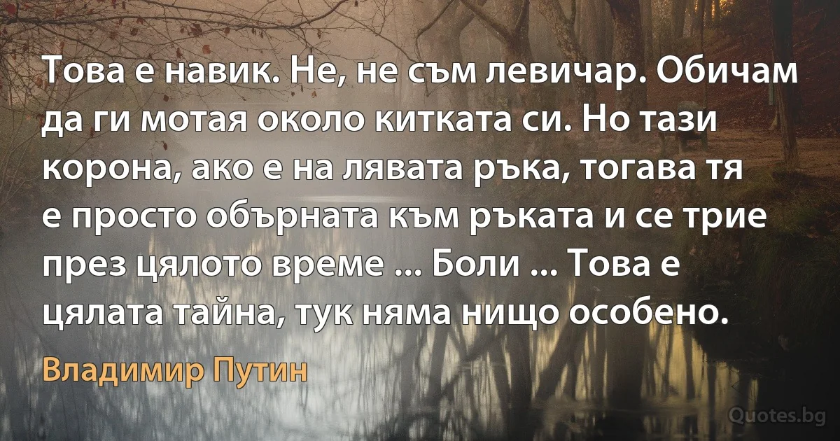 Това е навик. Не, не съм левичар. Обичам да ги мотая около китката си. Но тази корона, ако е на лявата ръка, тогава тя е просто обърната към ръката и се трие през цялото време ... Боли ... Това е цялата тайна, тук няма нищо особено. (Владимир Путин)