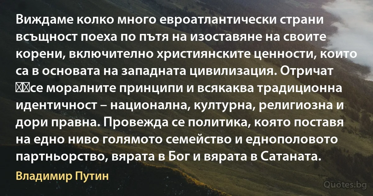 Виждаме колко много евроатлантически страни всъщност поеха по пътя на изоставяне на своите корени, включително християнските ценности, които са в основата на западната цивилизация. Отричат ​​се моралните принципи и всякаква традиционна идентичност – национална, културна, религиозна и дори правна. Провежда се политика, която поставя на едно ниво голямото семейство и еднополовото партньорство, вярата в Бог и вярата в Сатаната. (Владимир Путин)