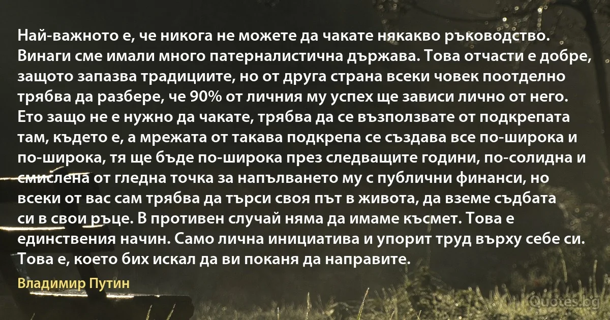 Най-важното е, че никога не можете да чакате някакво ръководство. Винаги сме имали много патерналистична държава. Това отчасти е добре, защото запазва традициите, но от друга страна всеки човек поотделно трябва да разбере, че 90% от личния му успех ще зависи лично от него. Ето защо не е нужно да чакате, трябва да се възползвате от подкрепата там, където е, а мрежата от такава подкрепа се създава все по-широка и по-широка, тя ще бъде по-широка през следващите години, по-солидна и смислена от гледна точка за напълването му с публични финанси, но всеки от вас сам трябва да търси своя път в живота, да вземе съдбата си в свои ръце. В противен случай няма да имаме късмет. Това е единствения начин. Само лична инициатива и упорит труд върху себе си. Това е, което бих искал да ви поканя да направите. (Владимир Путин)