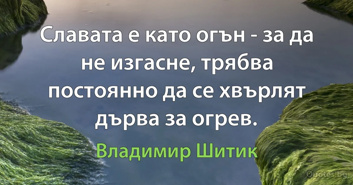 Славата е като огън - за да не изгасне, трябва постоянно да се хвърлят дърва за огрев. (Владимир Шитик)