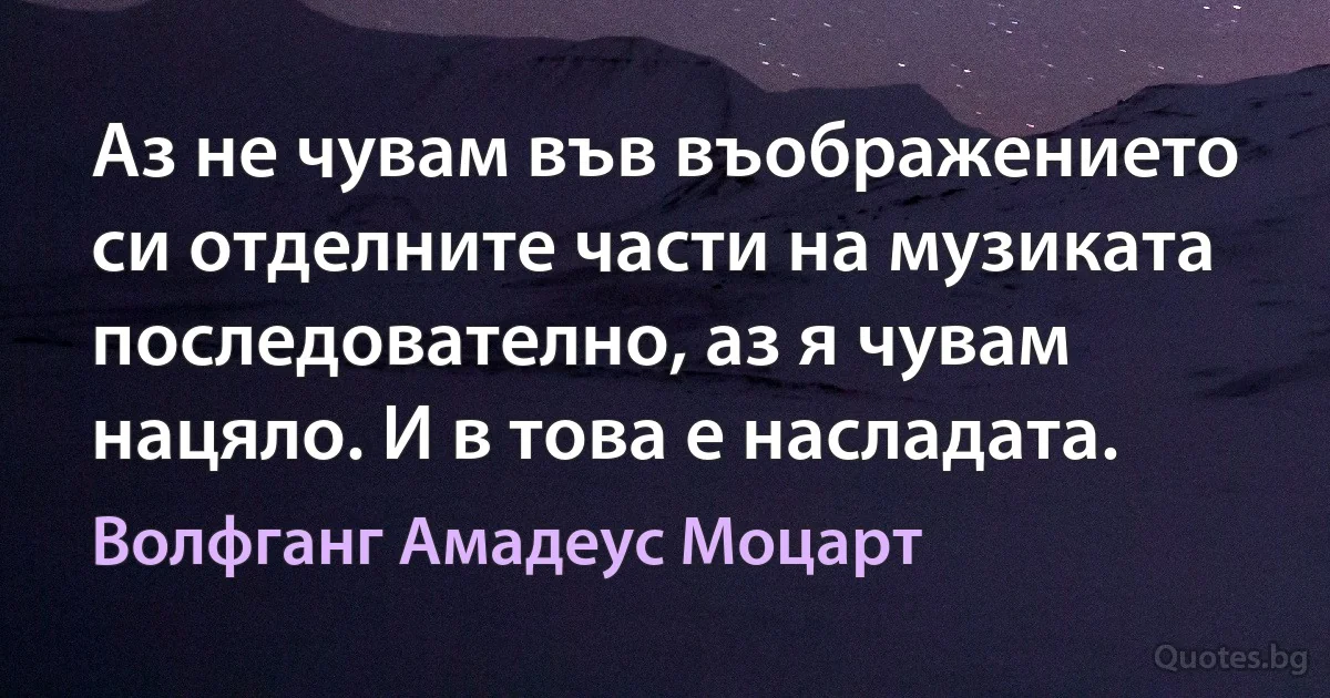 Аз не чувам във въображението си отделните части на музиката последователно, аз я чувам нацяло. И в това е насладата. (Волфганг Амадеус Моцарт)