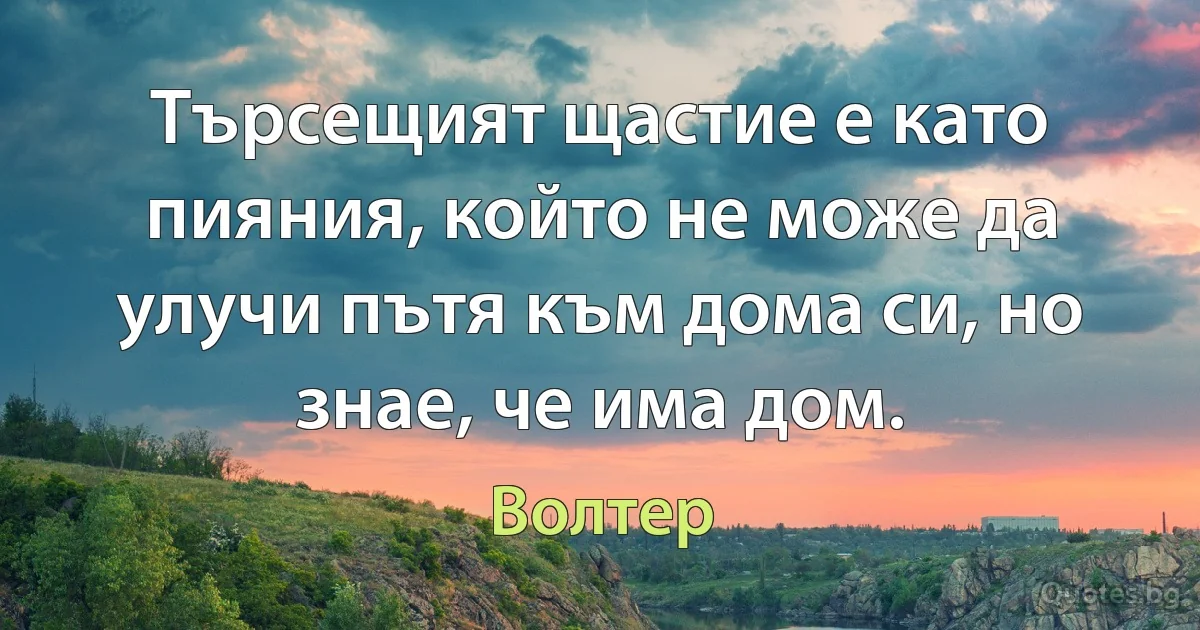 Търсещият щастие е като пияния, който не може да улучи пътя към дома си, но знае, че има дом. (Волтер)