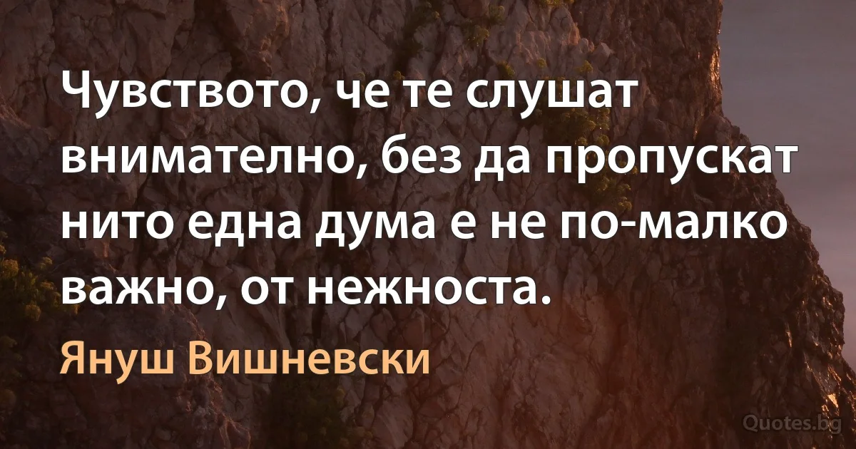 Чувството, че те слушат внимателно, без да пропускат нито една дума е не по-малко важно, от нежноста. (Януш Вишневски)