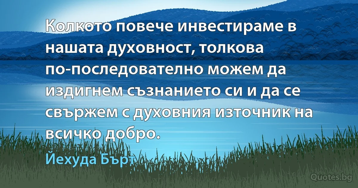 Колкото повече инвестираме в нашата духовност, толкова по-последователно можем да издигнем съзнанието си и да се свържем с духовния източник на всичко добро. (Йехуда Бърт)