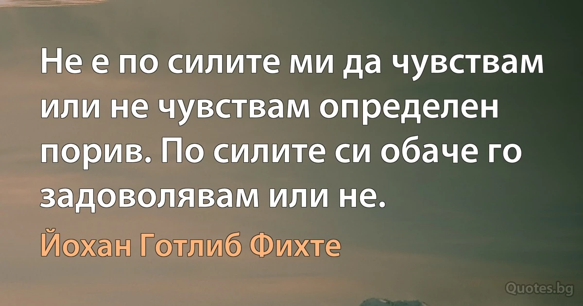 Не е по силите ми да чувствам или не чувствам определен порив. По силите си обаче го задоволявам или не. (Йохан Готлиб Фихте)