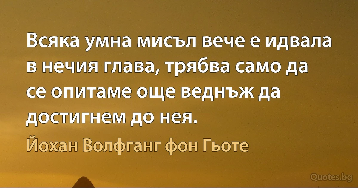 Всяка умна мисъл вече е идвала в нечия глава, трябва само да се опитаме още веднъж да достигнем до нея. (Йохан Волфганг фон Гьоте)