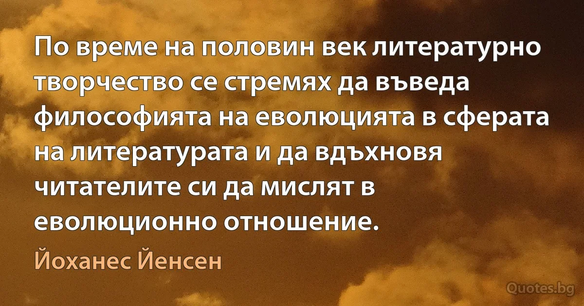 По време на половин век литературно творчество се стремях да въведа философията на еволюцията в сферата на литературата и да вдъхновя читателите си да мислят в еволюционно отношение. (Йоханес Йенсен)