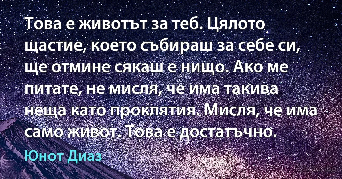 Това е животът за теб. Цялото щастие, което събираш за себе си, ще отмине сякаш е нищо. Ако ме питате, не мисля, че има такива неща като проклятия. Мисля, че има само живот. Това е достатъчно. (Юнот Диаз)