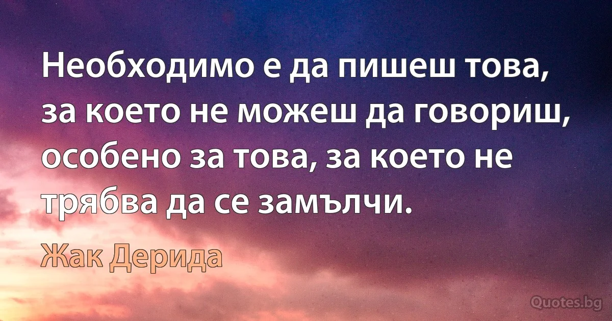 Необходимо е да пишеш това, за което не можеш да говориш, особено за това, за което не трябва да се замълчи. (Жак Дерида)