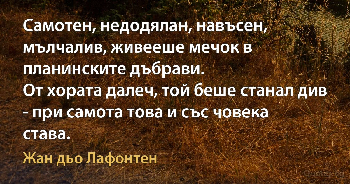 Самотен, недодялан, навъсен, мълчалив, живееше мечок в планинските дъбрави.
От хората далеч, той беше станал див - при самота това и със човека става. (Жан дьо Лафонтен)