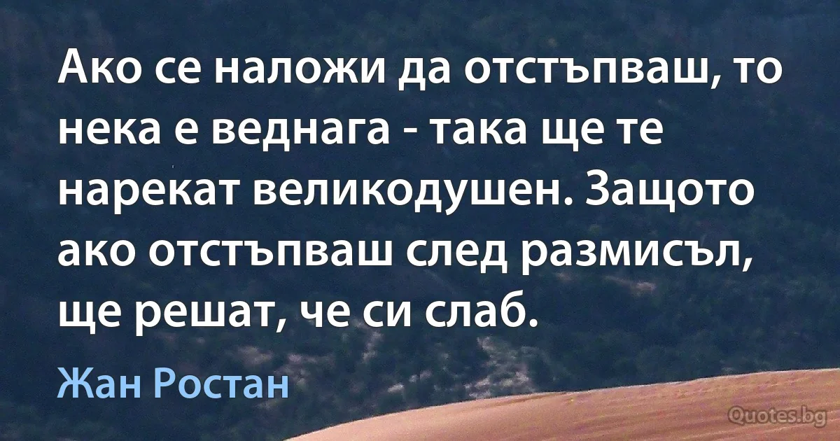 Ако се наложи да отстъпваш, то нека е веднага - така ще те нарекат великодушен. Защото ако отстъпваш след размисъл, ще решат, че си слаб. (Жан Ростан)