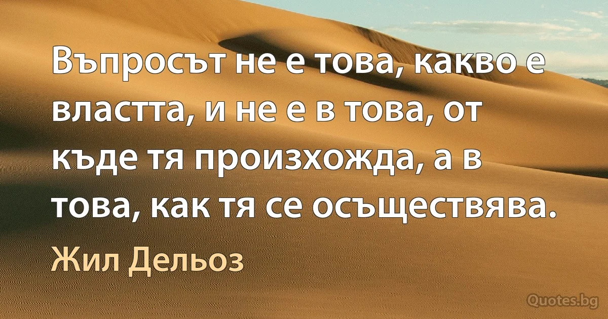 Въпросът не е това, какво е властта, и не е в това, от къде тя произхожда, а в това, как тя се осъществява. (Жил Дельоз)