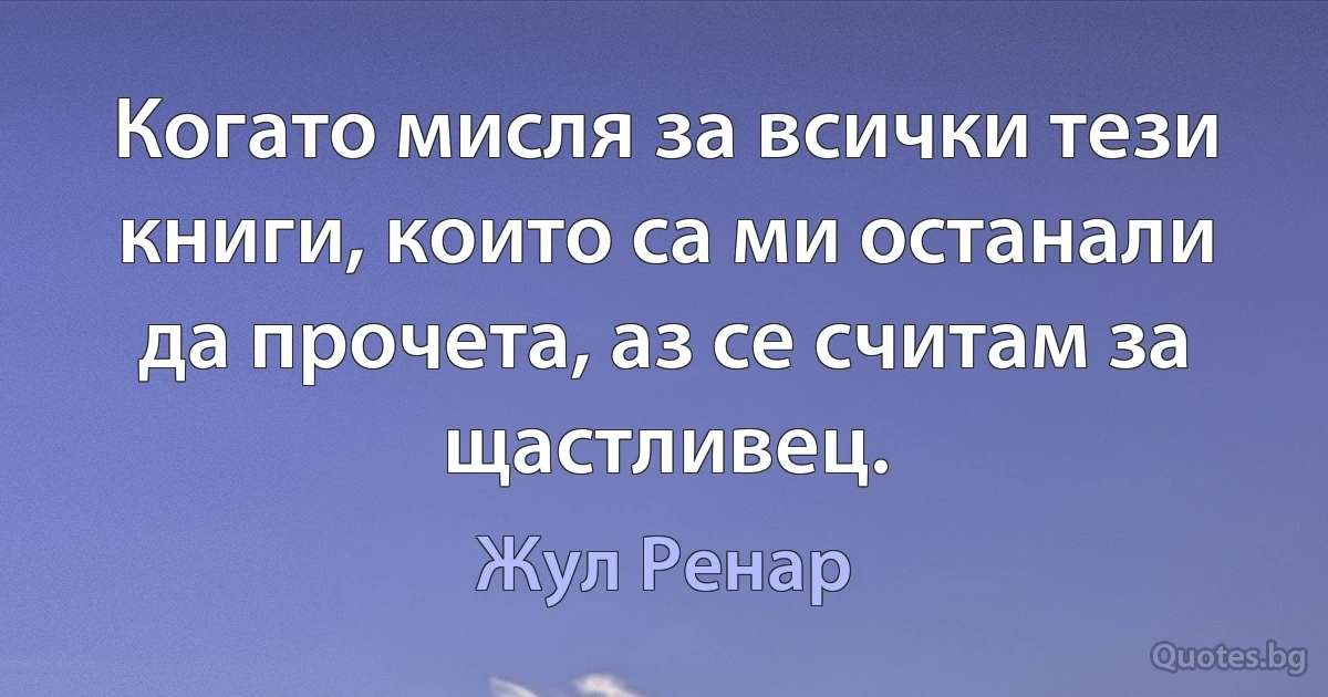 Когато мисля за всички тези книги, които са ми останали да прочета, аз се считам за щастливец. (Жул Ренар)