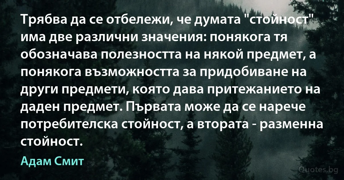 Трябва да се отбележи, че думата "стойност" има две различни значения: понякога тя обозначава полезността на някой предмет, а понякога възможността за придобиване на други предмети, която дава притежанието на даден предмет. Първата може да се нарече потребителска стойност, а втората - разменна стойност. (Адам Смит)