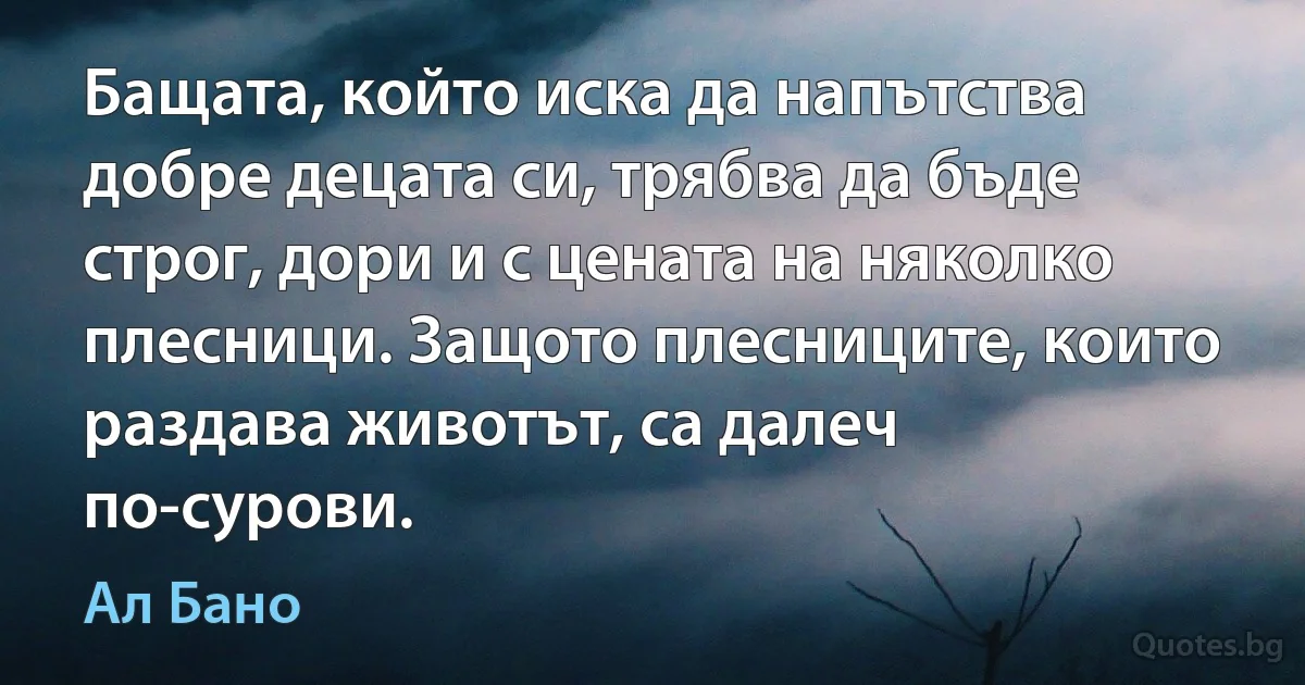 Бащата, който иска да напътства добре децата си, трябва да бъде строг, дори и с цената на няколко плесници. Защото плесниците, които раздава животът, са далеч по-сурови. (Ал Бано)