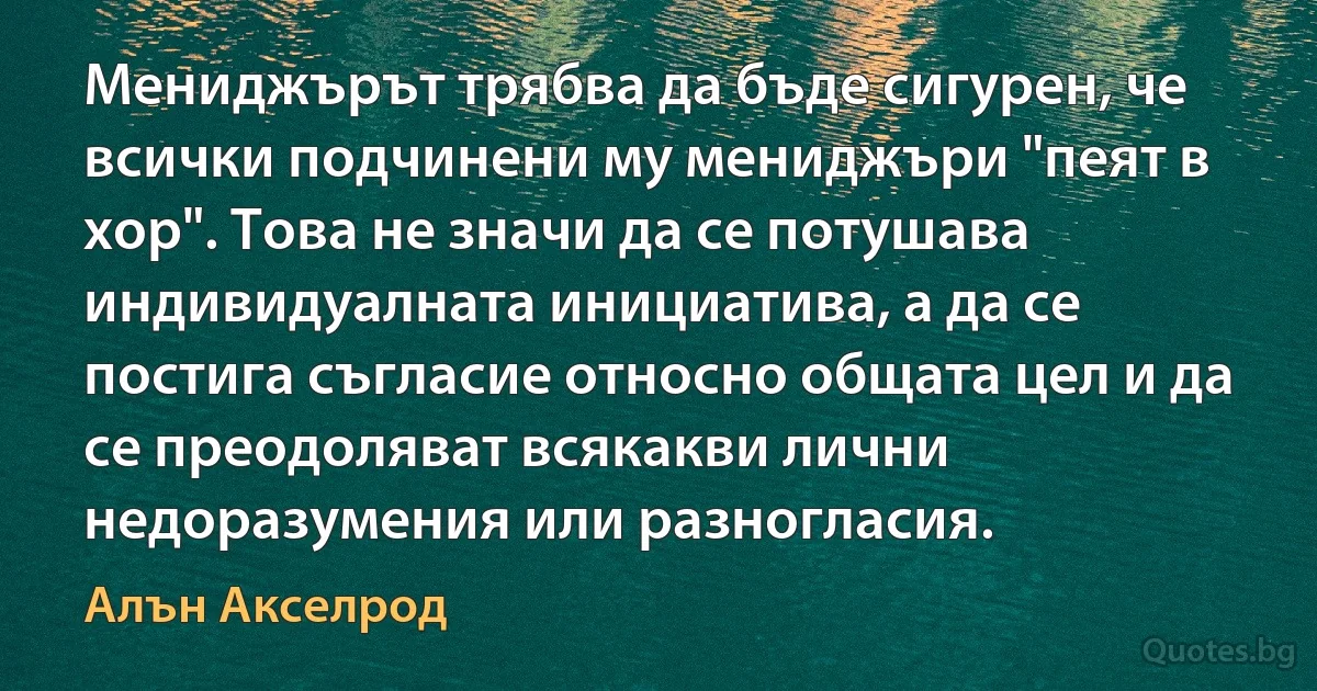 Мениджърът трябва да бъде сигурен, че всички подчинени му мениджъри "пеят в хор". Това не значи да се потушава индивидуалната инициатива, а да се постига съгласие относно общата цел и да се преодоляват всякакви лични недоразумения или разногласия. (Алън Акселрод)