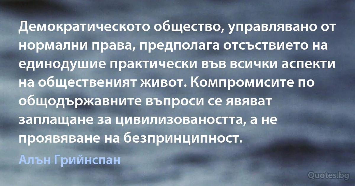 Демократическото общество, управлявано от нормални права, предполага отсъствието на единодушие практически във всички аспекти на общественият живот. Компромисите по общодържавните въпроси се явяват заплащане за цивилизоваността, а не проявяване на безпринципност. (Алън Грийнспан)