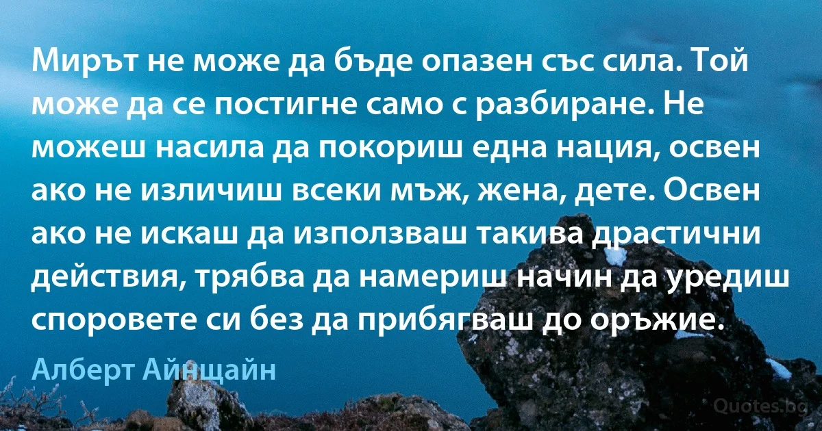 Мирът не може да бъде опазен със сила. Той може да се постигне само с разбиране. Не можеш насила да покориш една нация, освен ако не изличиш всеки мъж, жена, дете. Освен ако не искаш да използваш такива драстични действия, трябва да намериш начин да уредиш споровете си без да прибягваш до оръжие. (Алберт Айнщайн)