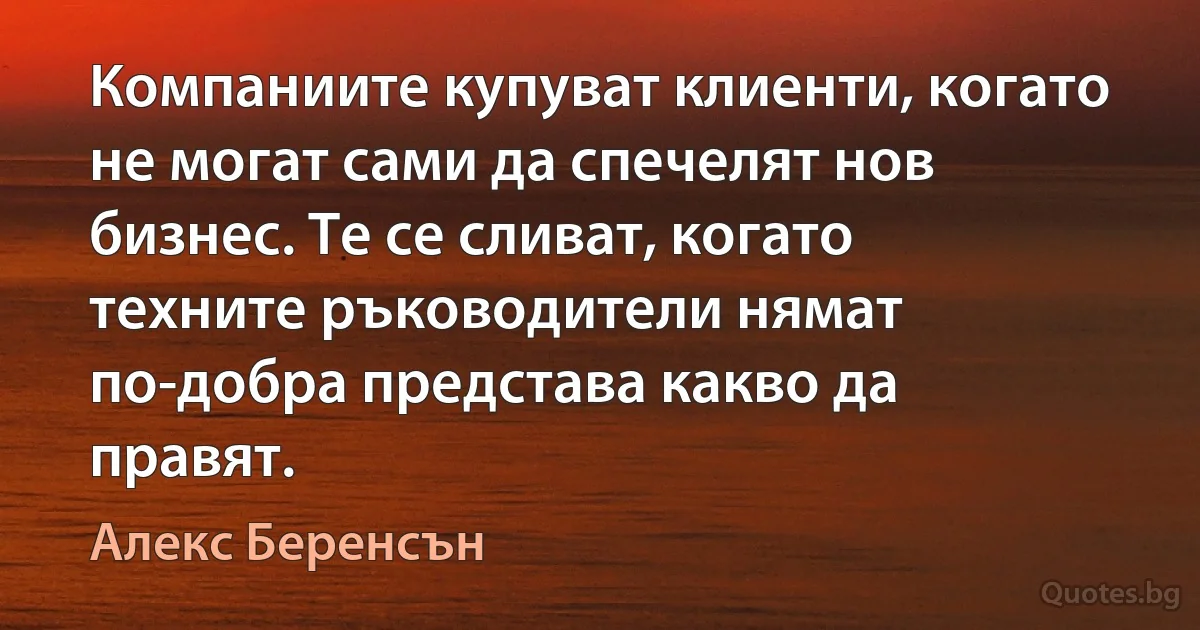 Компаниите купуват клиенти, когато не могат сами да спечелят нов бизнес. Те се сливат, когато техните ръководители нямат по-добра представа какво да правят. (Алекс Беренсън)