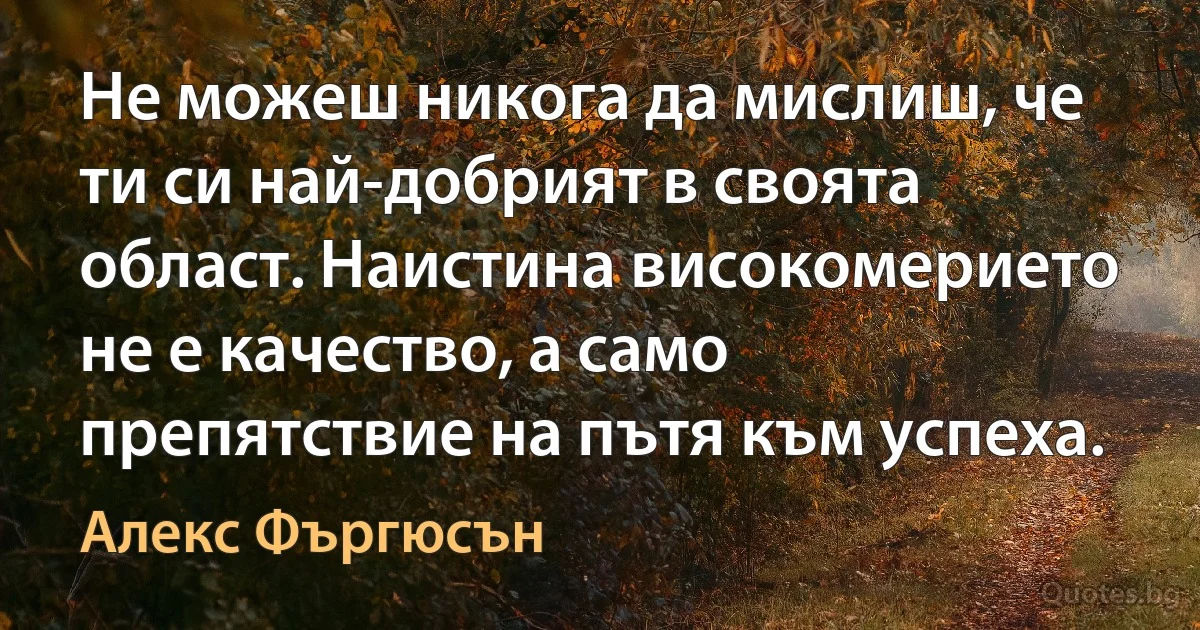 Не можеш никога да мислиш, че ти си най-добрият в своята област. Наистина високомерието не е качество, а само препятствие на пътя към успеха. (Алекс Фъргюсън)