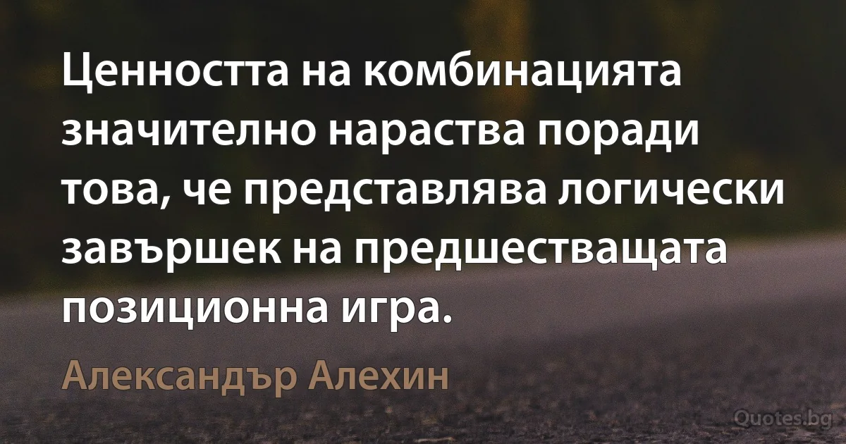 Ценността на комбинацията значително нараства поради това, че представлява логически завършек на предшестващата позиционна игра. (Александър Алехин)