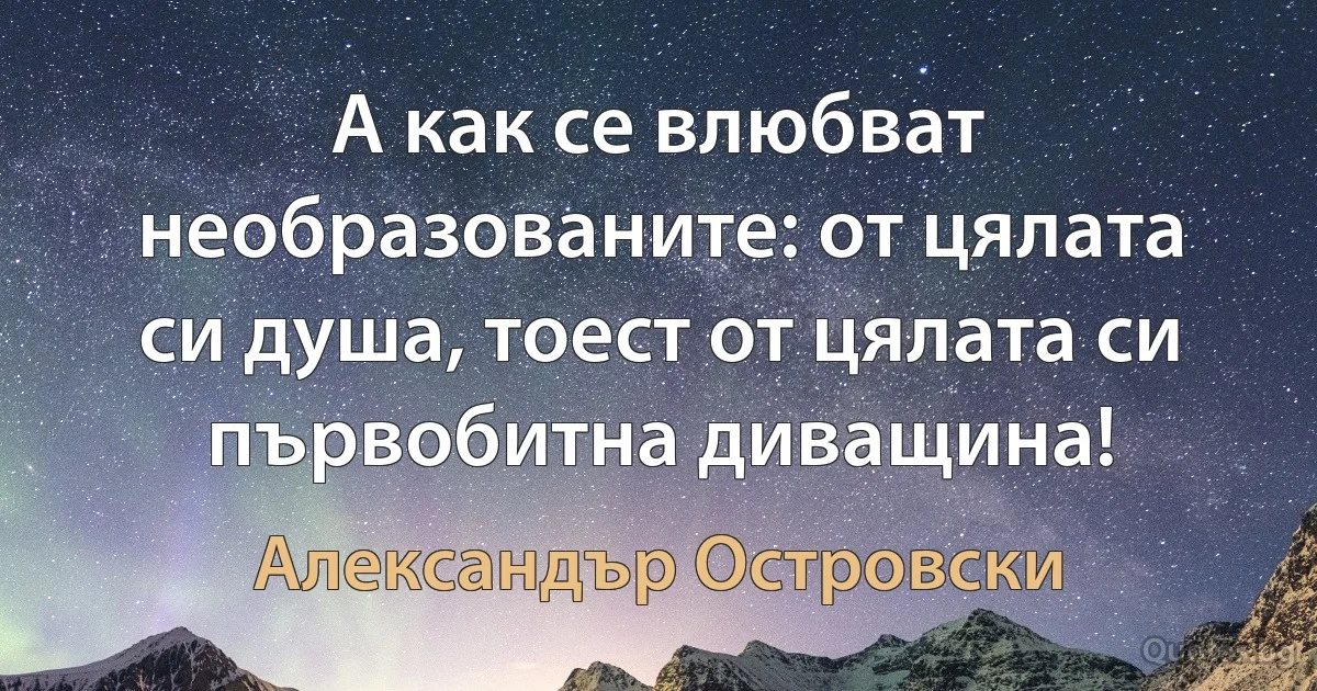 А как се влюбват необразованите: от цялата си душа, тоест от цялата си първобитна диващина! (Александър Островски)