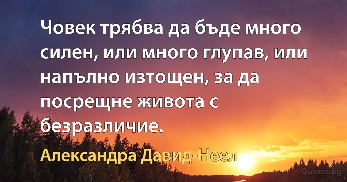 Човек трябва да бъде много силен, или много глупав, или напълно изтощен, за да посрещне живота с безразличие. (Александра Давид-Неел)