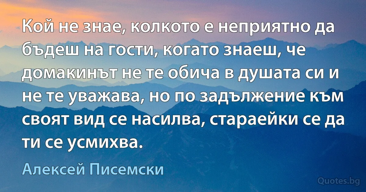 Кой не знае, колкото е неприятно да бъдеш на гости, когато знаеш, че домакинът не те обича в душата си и не те уважава, но по задължение към своят вид се насилва, стараейки се да ти се усмихва. (Алексей Писемски)