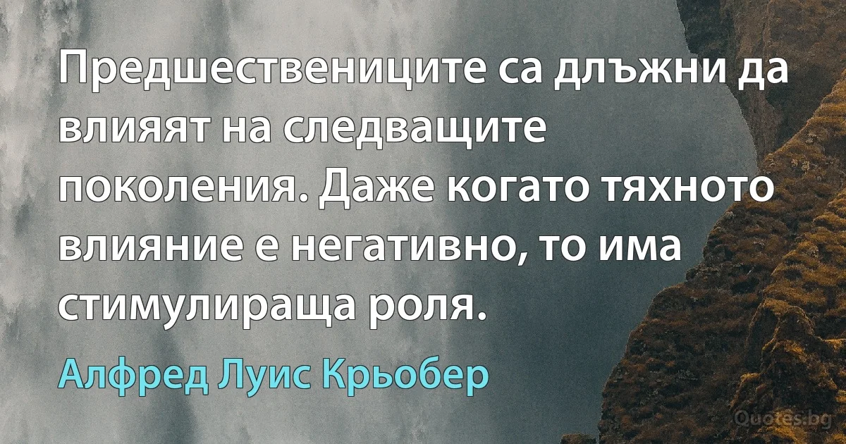 Предшествениците са длъжни да влияят на следващите поколения. Даже когато тяхното влияние е негативно, то има стимулираща роля. (Алфред Луис Крьобер)